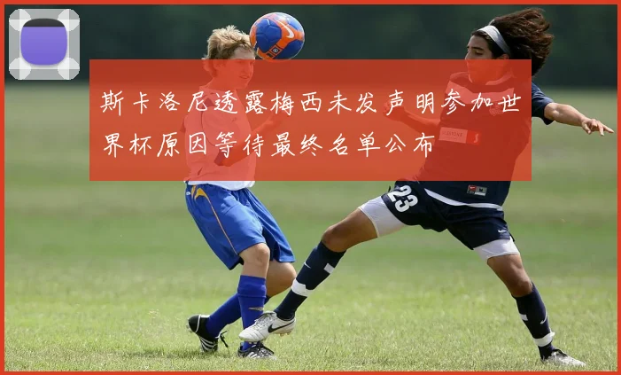 斯卡洛尼透露梅西未发声明参加世界杯原因等待最终名单公布