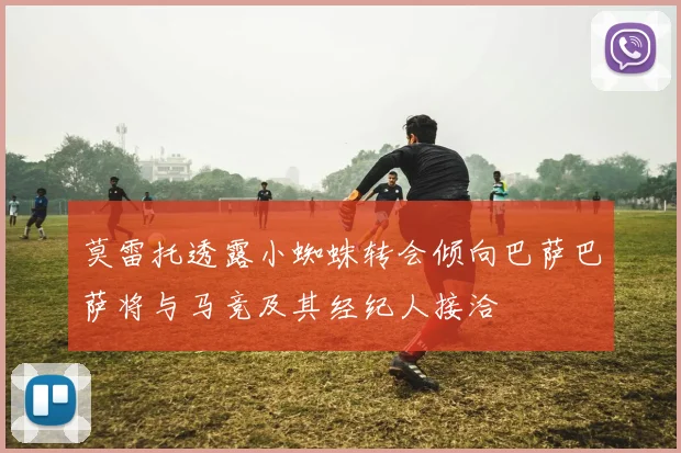 莫雷托透露小蜘蛛转会倾向巴萨巴萨将与马竞及其经纪人接洽