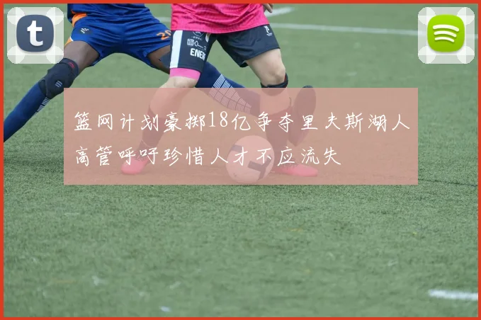 篮网计划豪掷18亿争夺里夫斯湖人高管呼吁珍惜人才不应流失