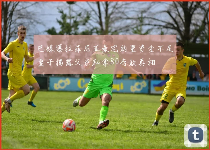 巴媒曝拉菲尼亚豪宅购置资金不足妻子揭露父亲私拿80存款真相