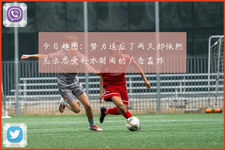 今日趣图：努力适应了两天却依然无法忍受补水时间的广告轰炸