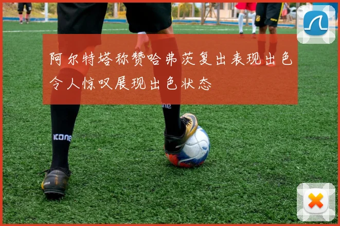 阿尔特塔称赞哈弗茨复出表现出色令人惊叹展现出色状态