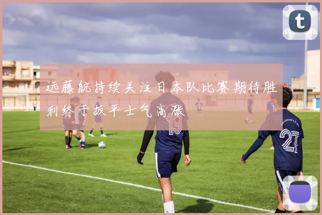远藤航持续关注日本队比赛期待胜利终于扳平士气高涨