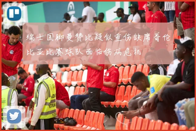 瑞士国脚曼赞比疑似重伤缺席哥伦比亚比赛球队面临伤病危机