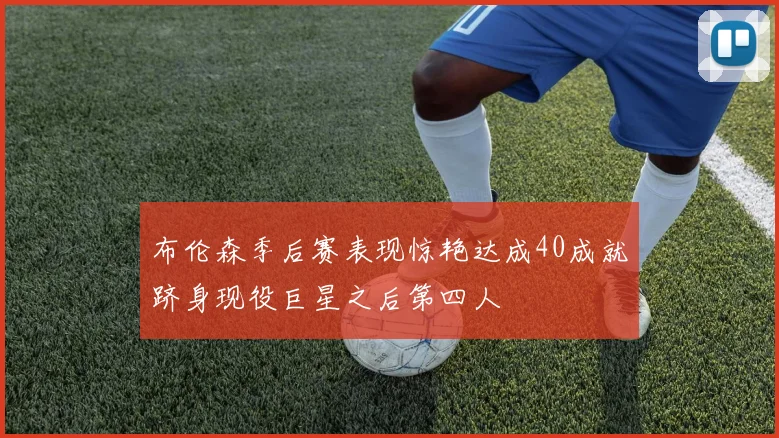 布伦森季后赛表现惊艳达成40成就跻身现役巨星之后第四人