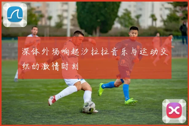 深体外场响起沙拉拉音乐与运动交织的激情时刻