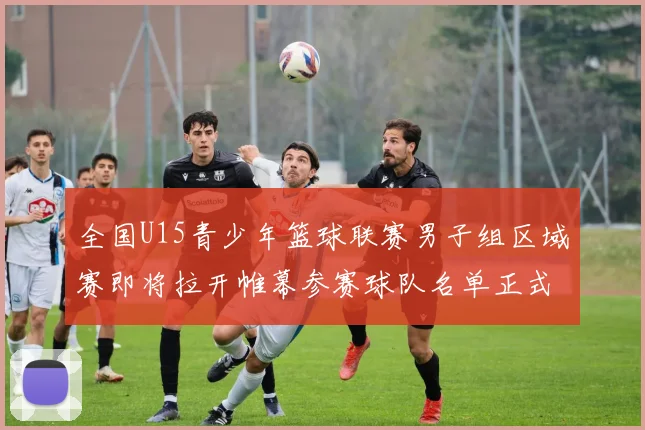 全国U15青少年篮球联赛男子组区域赛即将拉开帷幕参赛球队名单正式公布