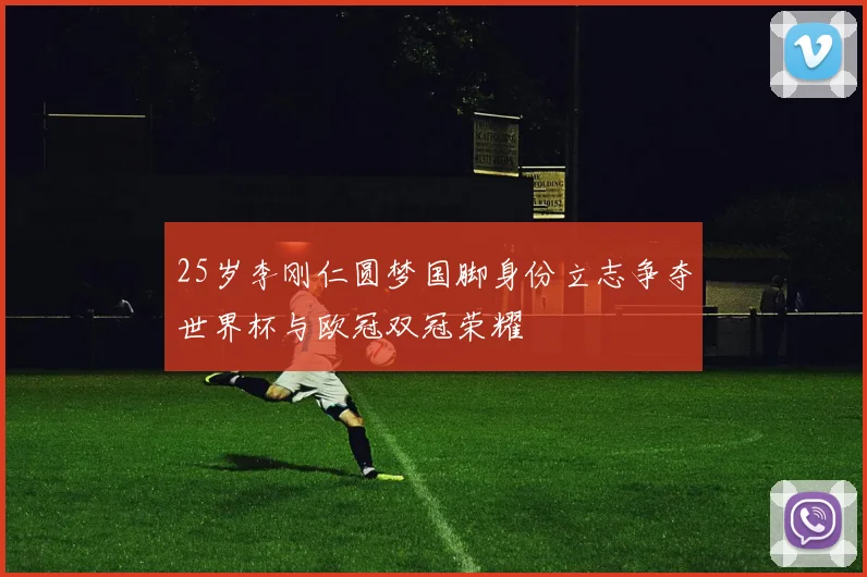 25岁李刚仁圆梦国脚身份立志争夺世界杯与欧冠双冠荣耀