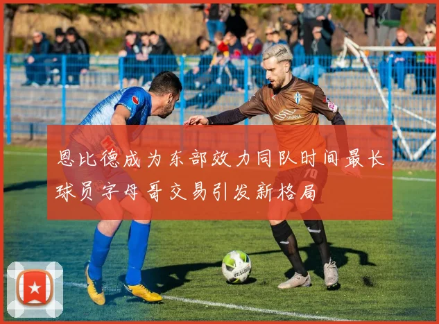 恩比德成为东部效力同队时间最长球员字母哥交易引发新格局