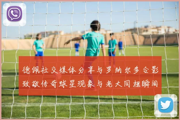 德佩社交媒体分享与罗纳尔多合影致敬传奇球星现象与老大同框瞬间