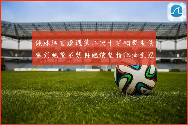 佩林坦言遭遇第二次十字韧带重伤感到绝望不想再继续坚持职业生涯