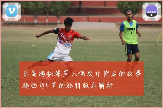 乐高揭秘球星人偶设计背后的故事梅西与C罗的独特版本解析