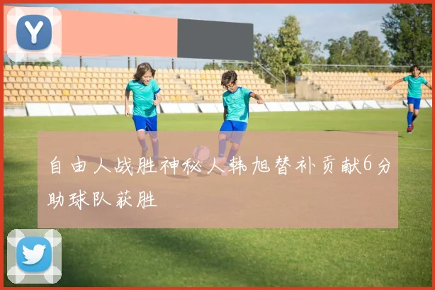 自由人战胜神秘人韩旭替补贡献6分助球队获胜