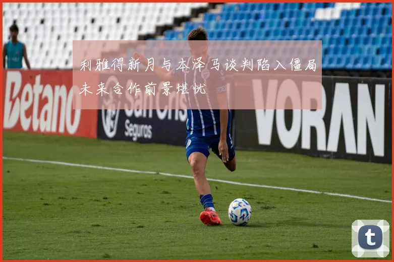利雅得新月与本泽马谈判陷入僵局未来合作前景堪忧