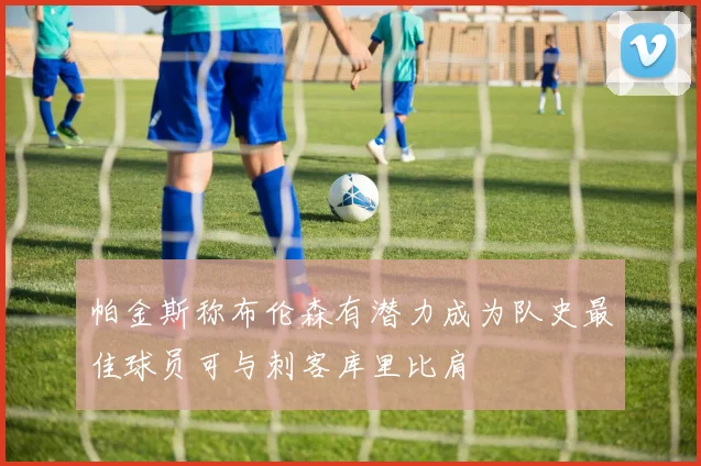 帕金斯称布伦森有潜力成为队史最佳球员可与刺客库里比肩