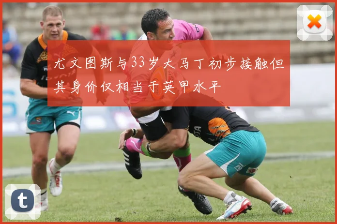 尤文图斯与33岁大马丁初步接触但其身价仅相当于英甲水平