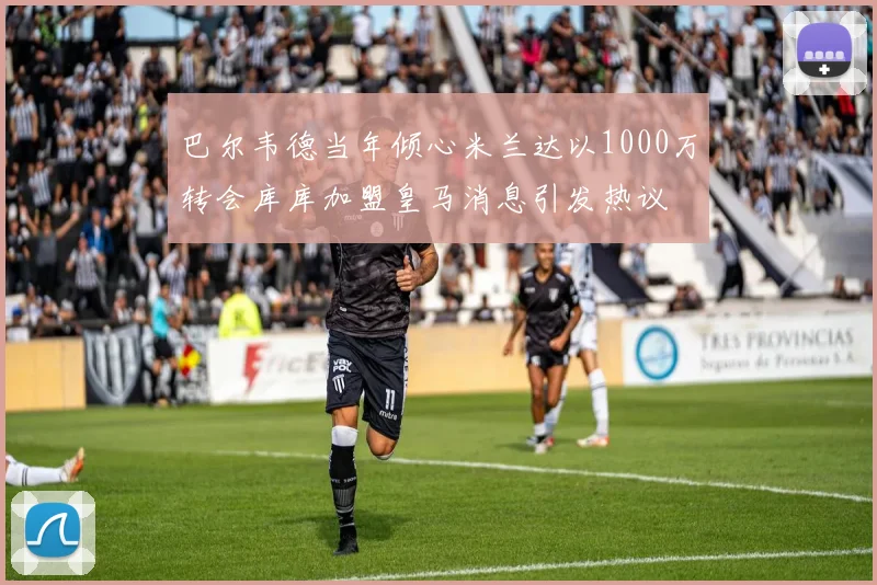 巴尔韦德当年倾心米兰达以1000万转会库库加盟皇马消息引发热议