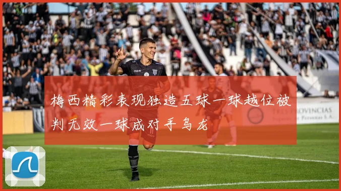 梅西精彩表现独造五球一球越位被判无效一球成对手乌龙