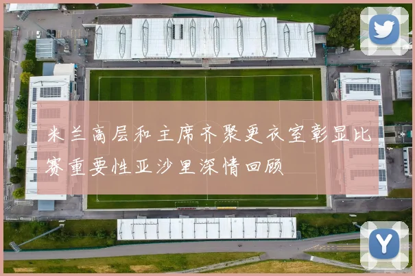 米兰高层和主席齐聚更衣室彰显比赛重要性亚沙里深情回顾