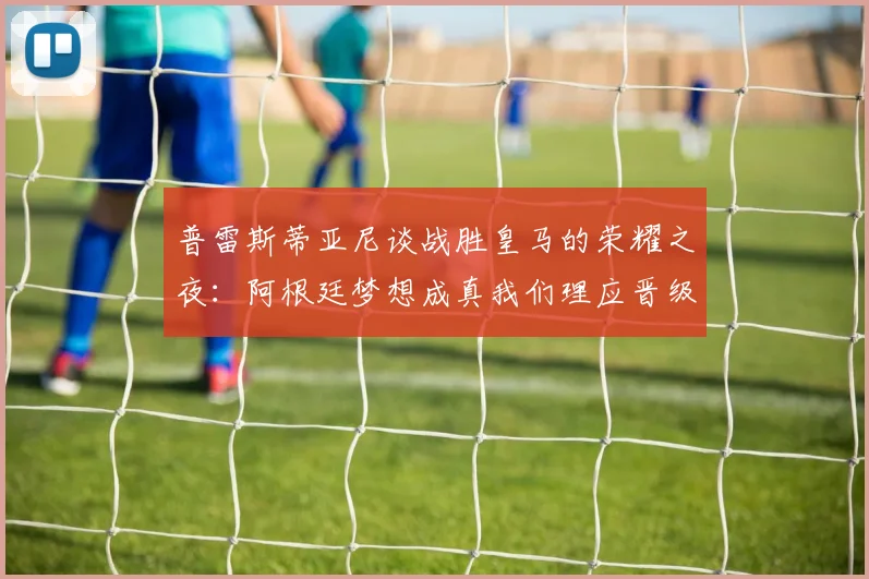 普雷斯蒂亚尼谈战胜皇马的荣耀之夜：阿根廷梦想成真我们理应晋级