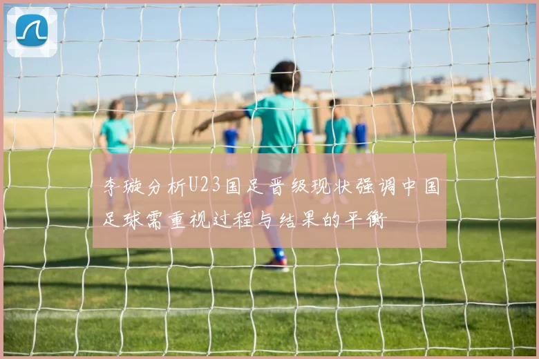 李璇分析U23国足晋级现状强调中国足球需重视过程与结果的平衡