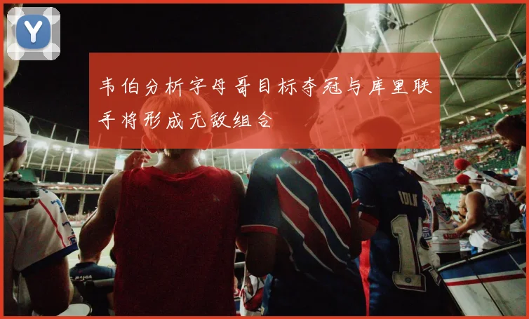 韦伯分析字母哥目标夺冠与库里联手将形成无敌组合