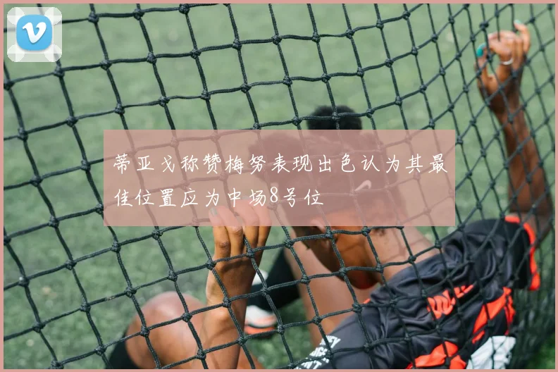 蒂亚戈称赞梅努表现出色认为其最佳位置应为中场8号位