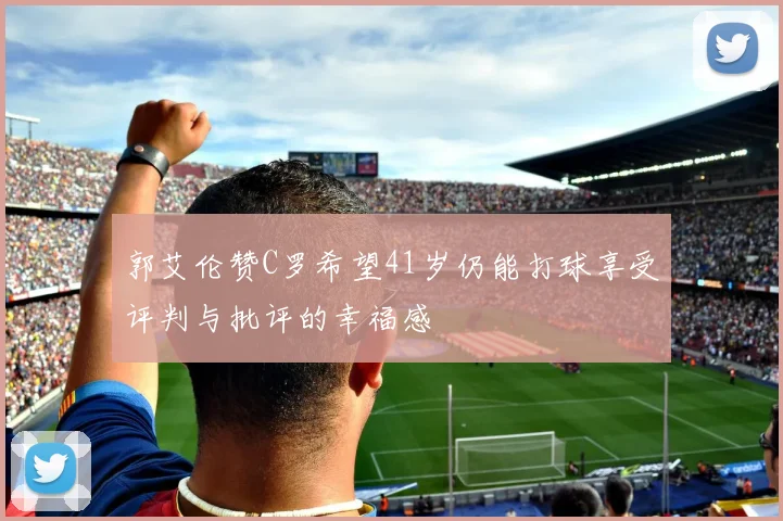 郭艾伦赞C罗希望41岁仍能打球享受评判与批评的幸福感