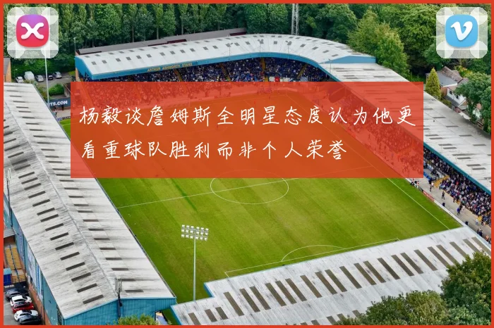 杨毅谈詹姆斯全明星态度认为他更看重球队胜利而非个人荣誉