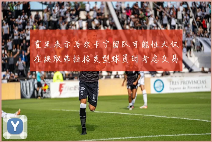 霍里表示马尔卡宁留队可能性大仅在换取弗拉格类型球员时考虑交易