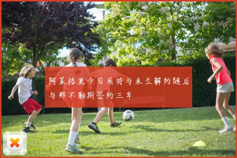 阿莱格里今日或将与米兰解约随后与那不勒斯签约三年