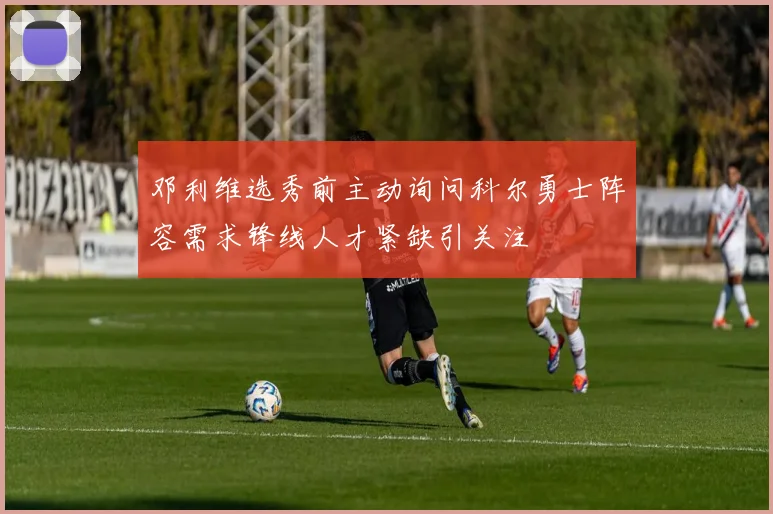 邓利维选秀前主动询问科尔勇士阵容需求锋线人才紧缺引关注